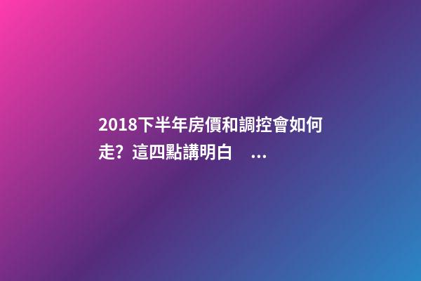 2018下半年房價和調控會如何走？這四點講明白！